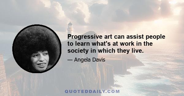 Progressive art can assist people to learn what's at work in the society in which they live.