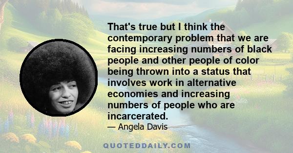 That's true but I think the contemporary problem that we are facing increasing numbers of black people and other people of color being thrown into a status that involves work in alternative economies and increasing