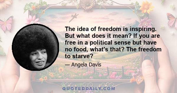 The idea of freedom is inspiring. But what does it mean? If you are free in a political sense but have no food, what's that? The freedom to starve?