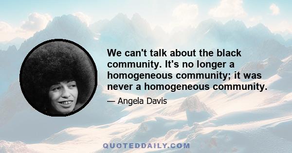 We can't talk about the black community. It's no longer a homogeneous community; it was never a homogeneous community.