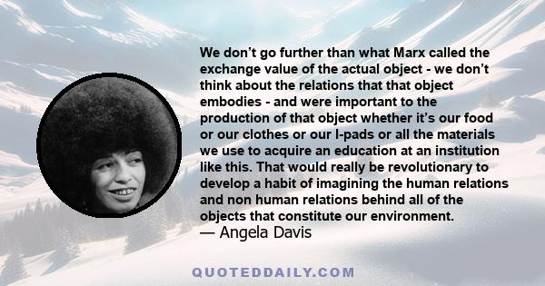 We don’t go further than what Marx called the exchange value of the actual object - we don’t think about the relations that that object embodies - and were important to the production of that object whether it’s our