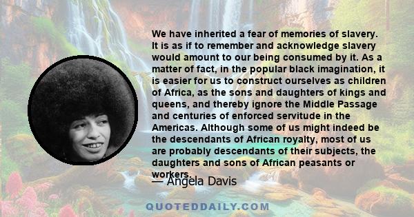 We have inherited a fear of memories of slavery. It is as if to remember and acknowledge slavery would amount to our being consumed by it. As a matter of fact, in the popular black imagination, it is easier for us to