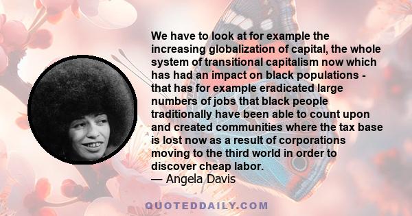 We have to look at for example the increasing globalization of capital, the whole system of transitional capitalism now which has had an impact on black populations - that has for example eradicated large numbers of