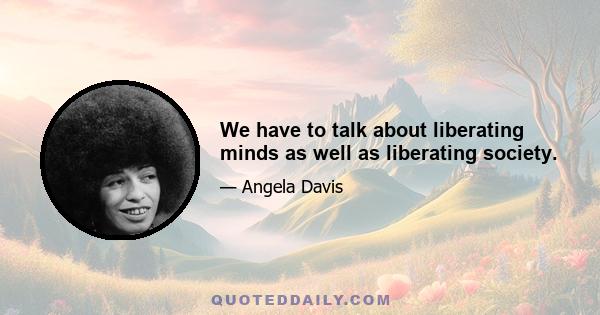 We have to talk about liberating minds as well as liberating society.