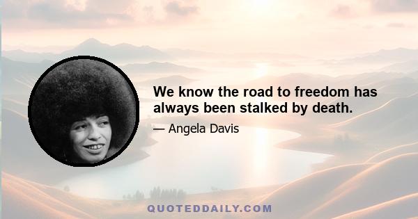 We know the road to freedom has always been stalked by death.