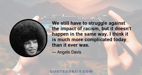 We still have to struggle against the impact of racism, but it doesn't happen in the same way. I think it is much more complicated today than it ever was.