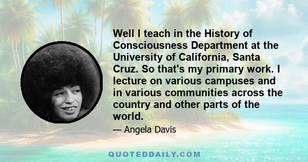 Well I teach in the History of Consciousness Department at the University of California, Santa Cruz. So that's my primary work. I lecture on various campuses and in various communities across the country and other parts 