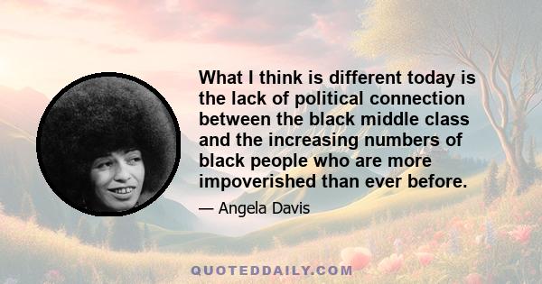 What I think is different today is the lack of political connection between the black middle class and the increasing numbers of black people who are more impoverished than ever before.