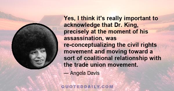 Yes, I think it's really important to acknowledge that Dr. King, precisely at the moment of his assassination, was re-conceptualizing the civil rights movement and moving toward a sort of coalitional relationship with