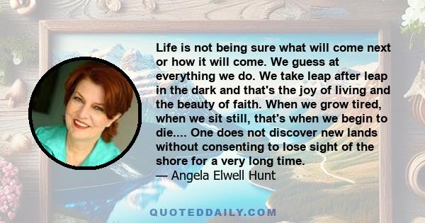 Life is not being sure what will come next or how it will come. We guess at everything we do. We take leap after leap in the dark and that's the joy of living and the beauty of faith. When we grow tired, when we sit