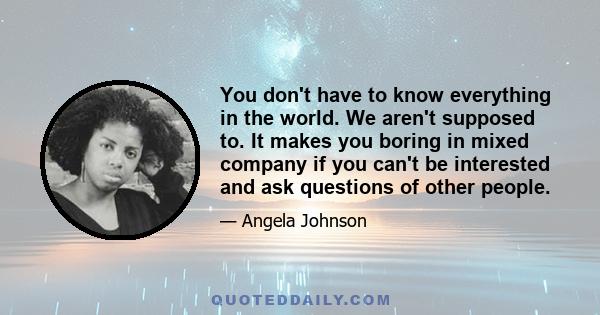 You don't have to know everything in the world. We aren't supposed to. It makes you boring in mixed company if you can't be interested and ask questions of other people.