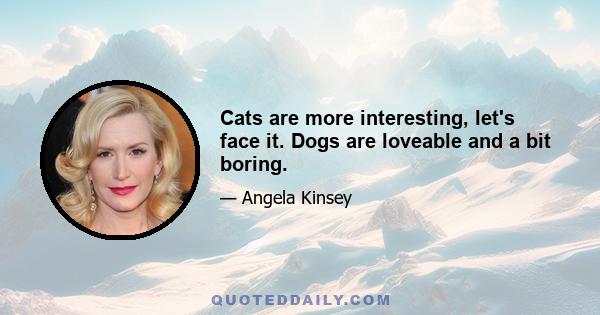 Cats are more interesting, let's face it. Dogs are loveable and a bit boring.