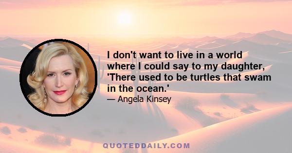 I don't want to live in a world where I could say to my daughter, 'There used to be turtles that swam in the ocean.'