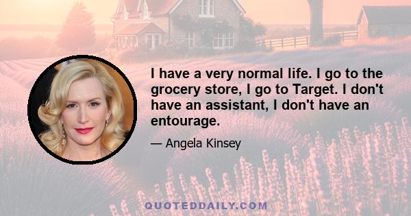 I have a very normal life. I go to the grocery store, I go to Target. I don't have an assistant, I don't have an entourage.