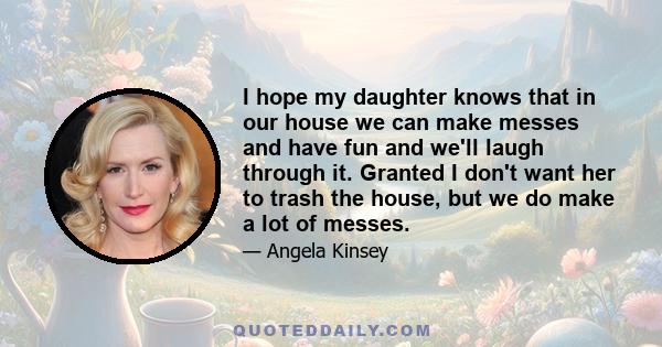 I hope my daughter knows that in our house we can make messes and have fun and we'll laugh through it. Granted I don't want her to trash the house, but we do make a lot of messes.