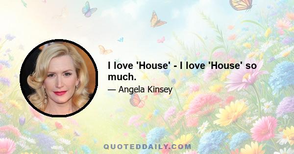 I love 'House' - I love 'House' so much.