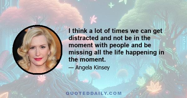 I think a lot of times we can get distracted and not be in the moment with people and be missing all the life happening in the moment.