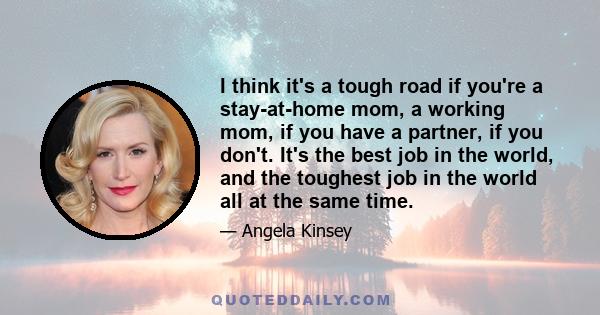 I think it's a tough road if you're a stay-at-home mom, a working mom, if you have a partner, if you don't. It's the best job in the world, and the toughest job in the world all at the same time.