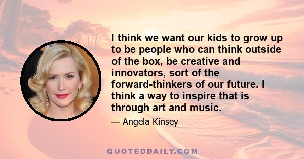 I think we want our kids to grow up to be people who can think outside of the box, be creative and innovators, sort of the forward-thinkers of our future. I think a way to inspire that is through art and music.