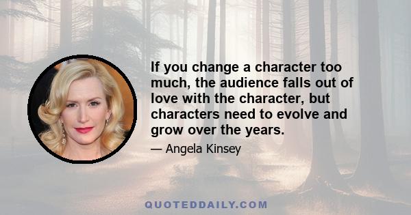 If you change a character too much, the audience falls out of love with the character, but characters need to evolve and grow over the years.