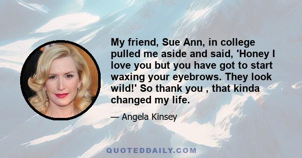 My friend, Sue Ann, in college pulled me aside and said, 'Honey I love you but you have got to start waxing your eyebrows. They look wild!' So thank you , that kinda changed my life.