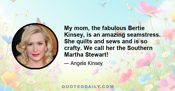 My mom, the fabulous Bertie Kinsey, is an amazing seamstress. She quilts and sews and is so crafty. We call her the Southern Martha Stewart!