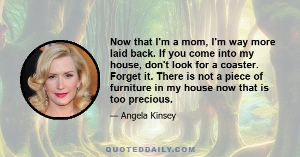 Now that I'm a mom, I'm way more laid back. If you come into my house, don't look for a coaster. Forget it. There is not a piece of furniture in my house now that is too precious.