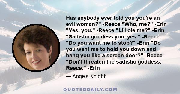 Has anybody ever told you you're an evil woman? -Reece Who, me? -Erin Yes, you. -Reece Li'l ole me? -Erin Sadistic goddess you, yes. -Reece Do you want me to stop? -Erin Do you want me to hold you down and bang you like 