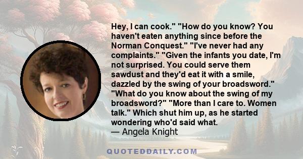 Hey, I can cook. How do you know? You haven't eaten anything since before the Norman Conquest. I've never had any complaints. Given the infants you date, I'm not surprised. You could serve them sawdust and they'd eat it 