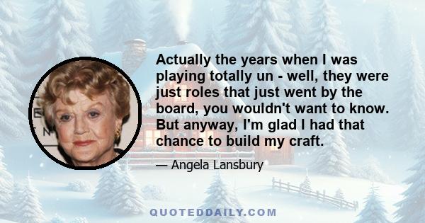 Actually the years when I was playing totally un - well, they were just roles that just went by the board, you wouldn't want to know. But anyway, I'm glad I had that chance to build my craft.