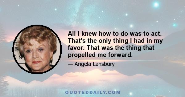 All I knew how to do was to act. That's the only thing I had in my favor. That was the thing that propelled me forward.