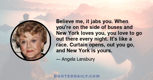 Believe me, it jabs you. When you're on the side of buses and New York loves you, you love to go out there every night. It's like a race. Curtain opens, out you go, and New York is yours.