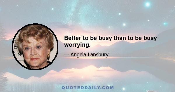 Better to be busy than to be busy worrying.