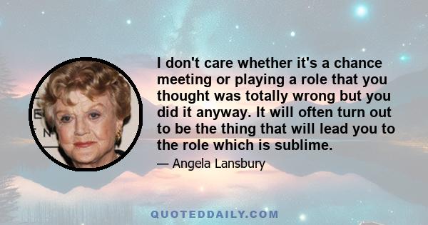 I don't care whether it's a chance meeting or playing a role that you thought was totally wrong but you did it anyway. It will often turn out to be the thing that will lead you to the role which is sublime.