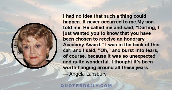 I had no idea that such a thing could happen. It never occurred to me.My son told me. He called me and said, Darling, I just wanted you to know that you have been chosen to receive an honorary Academy Award. I was in