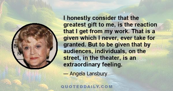 I honestly consider that the greatest gift to me, is the reaction that I get from my work. That is a given which I never, ever take for granted. But to be given that by audiences, individuals, on the street, in the