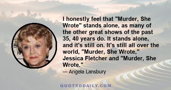 I honestly feel that Murder, She Wrote stands alone, as many of the other great shows of the past 35, 40 years do. It stands alone, and it's still on. It's still all over the world, Murder, She Wrote, Jessica Fletcher