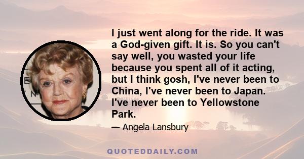 I just went along for the ride. It was a God-given gift. It is. So you can't say well, you wasted your life because you spent all of it acting, but I think gosh, I've never been to China, I've never been to Japan. I've