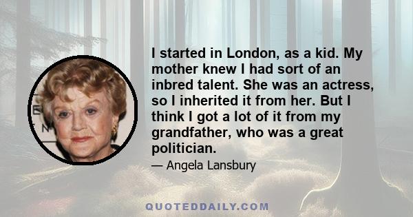 I started in London, as a kid. My mother knew I had sort of an inbred talent. She was an actress, so I inherited it from her. But I think I got a lot of it from my grandfather, who was a great politician.