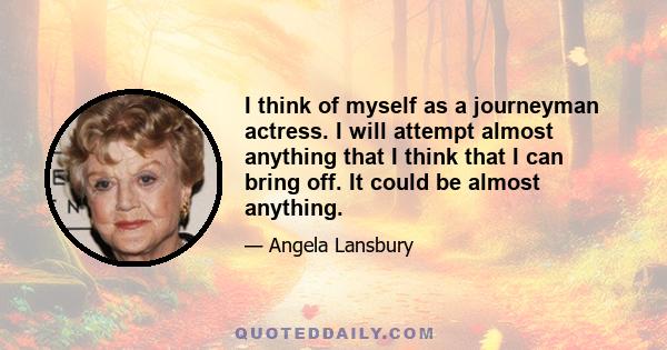 I think of myself as a journeyman actress. I will attempt almost anything that I think that I can bring off. It could be almost anything.