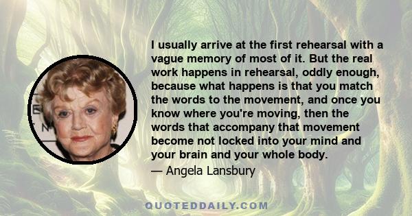 I usually arrive at the first rehearsal with a vague memory of most of it. But the real work happens in rehearsal, oddly enough, because what happens is that you match the words to the movement, and once you know where