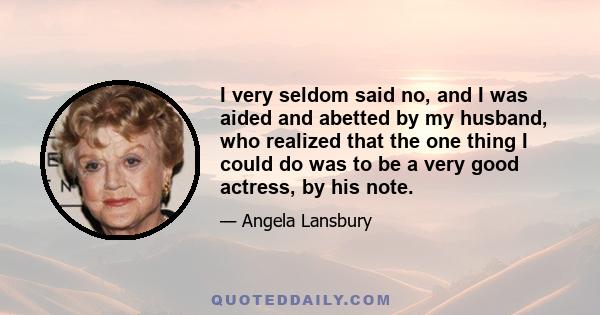 I very seldom said no, and I was aided and abetted by my husband, who realized that the one thing I could do was to be a very good actress, by his note.