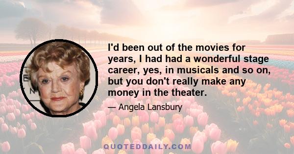 I'd been out of the movies for years, I had had a wonderful stage career, yes, in musicals and so on, but you don't really make any money in the theater.