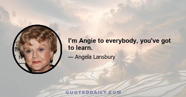 I'm Angie to everybody, you've got to learn.