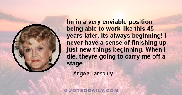 Im in a very enviable position, being able to work like this 45 years later. Its always beginning! I never have a sense of finishing up, just new things beginning. When I die, theyre going to carry me off a stage.