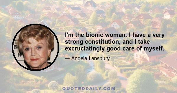 I'm the bionic woman. I have a very strong constitution, and I take excruciatingly good care of myself.