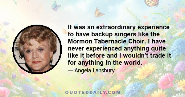 It was an extraordinary experience to have backup singers like the Mormon Tabernacle Choir. I have never experienced anything quite like it before and I wouldn't trade it for anything in the world.