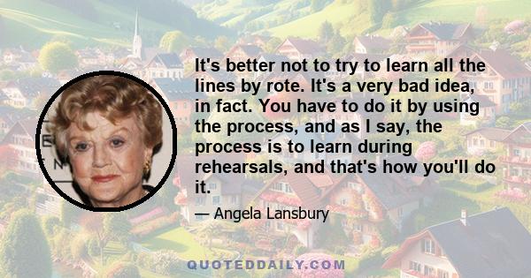 It's better not to try to learn all the lines by rote. It's a very bad idea, in fact. You have to do it by using the process, and as I say, the process is to learn during rehearsals, and that's how you'll do it.