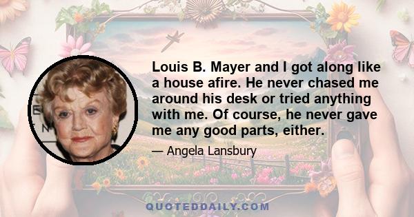 Louis B. Mayer and I got along like a house afire. He never chased me around his desk or tried anything with me. Of course, he never gave me any good parts, either.