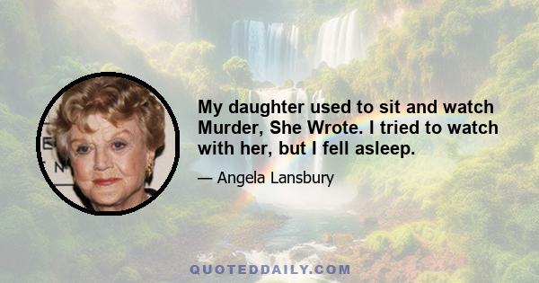 My daughter used to sit and watch Murder, She Wrote. I tried to watch with her, but I fell asleep.